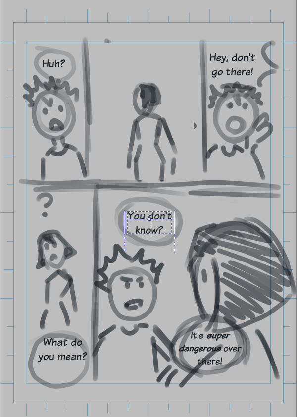 A rough layout of a comic of five panels. Panel 1: Boy sees something, and says "Huh?". Panel 2: A girl's back. Panel 3: Boy yells "Hey, don't go there!". Panel 4: Girl turns, looks confused, "What do you mean?". Panel 5: We see boy's face, past the girl's back of the head. "You don't know?", "It's super dangerous over there!".